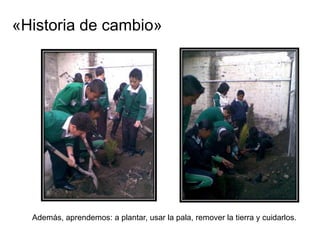 «Historia de cambio»




  Además, aprendemos: a plantar, usar la pala, remover la tierra y cuidarlos.
 