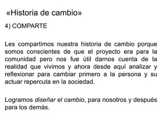 «Historia de cambio»
4) COMPARTE

Les compartimos nuestra historia de cambio porque
somos conscientes de que el proyecto era para la
comunidad pero nos fue útil darnos cuenta de la
realidad que vivimos y ahora desde aquí analizar y
reflexionar para cambiar primero a la persona y su
actuar repercuta en la sociedad.

Logramos diseñar el cambio, para nosotros y después
para los demás.
 