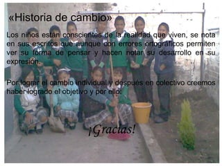 «Historia de cambio»
Los niños están conscientes de la realidad que viven, se nota
en sus escritos que aunque con errores ortográficos permiten
ver su forma de pensar y hacen notar su desarrollo en su
expresión.

Por lograr el cambio individual y después en colectivo creemos
haber logrado el objetivo y por ello:




                       ¡Gracias!
 