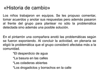 «Historia de cambio»
Los niños trabajaron en equipos. Se les propuso comentar,
tomar acuerdos y anotar sus respuestas pero además pasaron
al frente del grupo para plantear no sólo la problemática
detectada sino además una posible solución.

En el pintarrón una compañera anotó las problemáticas según
se fueron exponiendo. Al concluir la actividad, en plenaria se
eligió la problemática que el grupo consideró afectaba más a la
comunidad.
        *El desperdicio de agua
        *La basura en las calles
        *Las coladeras abiertas
        *Los drogadictos y borrachos en la calle
 