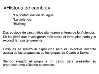«Historia de cambio»
      *La contaminación del agua
      *La violencia
      *Buillyng

Dos equipos de cinco niños plantearon el tema de la Violencia.
Se les pidió que investigarán más sobre el tema planteado y lo
expondrían posteriormente.

Después se realizó la exposición ante el Colectivo Docente
acerca de las propuestas de los grupos de Cuarto a Sexto.

Siendo elegido el grupo a mi cargo para presentar su
propuesta ante «Diseña el cambio»
 