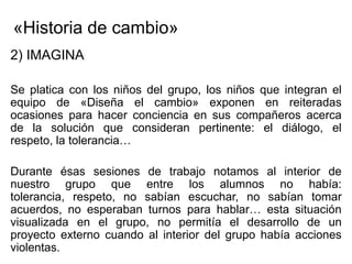 «Historia de cambio»
2) IMAGINA

Se platica con los niños del grupo, los niños que integran el
equipo de «Diseña el cambio» exponen en reiteradas
ocasiones para hacer conciencia en sus compañeros acerca
de la solución que consideran pertinente: el diálogo, el
respeto, la tolerancia…

Durante ésas sesiones de trabajo notamos al interior de
nuestro grupo que entre los alumnos no había:
tolerancia, respeto, no sabían escuchar, no sabían tomar
acuerdos, no esperaban turnos para hablar… esta situación
visualizada en el grupo, no permitía el desarrollo de un
proyecto externo cuando al interior del grupo había acciones
violentas.
 
