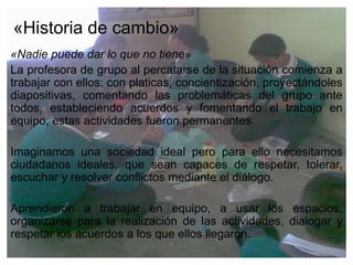 «Historia de cambio»
«Nadie puede dar lo que no tiene»
La profesora de grupo al percatarse de la situación comienza a
trabajar con ellos: con platicas, concientización, proyectándoles
diapositivas, comentando las problemáticas del grupo ante
todos, estableciendo acuerdos y fomentando el trabajo en
equipo, estas actividades fueron permanentes.

Imaginamos una sociedad ideal pero para ello necesitamos
ciudadanos ideales, que sean capaces de respetar, tolerar,
escuchar y resolver conflictos mediante el diálogo.

Aprendieron a trabajar en equipo, a usar los espacios,
organizarse para la realización de las actividades, dialogar y
respetar los acuerdos a los que ellos llegaron.
 