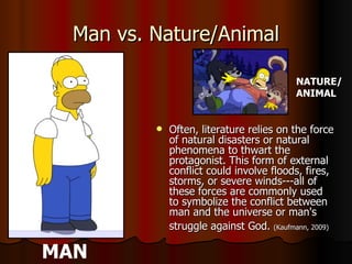 Man vs. Nature/Animal Often, literature relies on the force of natural disasters or natural phenomena to thwart the protagonist. This form of external conflict could involve floods, fires, storms, or severe winds---all of these forces are commonly used to symbolize the conflict between man and the universe or man's struggle against God.  (Kaufmann, 2009)   MAN NATURE/ ANIMAL 