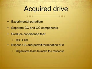Acquired drive
 Experimental paradigm

 Separate CC and OC components

 Produce conditioned fear
    CS  US
 Expose CS and permit termination of it
    Organisms learn to make the response
 