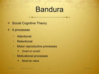 Bandura
 Social Cognitive Theory

 4 processes
     Attentional
     Retentional
     Motor reproductive processes
           Overt or covert
     Motivational processes
           Must be value

CEDP324     Ryan Sain, Ph.D.      11     3/30/2012
 