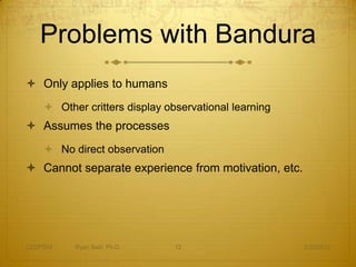 Problems with Bandura
 Only applies to humans
     Other critters display observational learning
 Assumes the processes
     No direct observation
 Cannot separate experience from motivation, etc.




CEDP324   Ryan Sain, Ph.D.     12                     3/30/2012
 