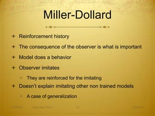 Miller-Dollard
 Reinforcement history

 The consequence of the observer is what is important

 Model does a behavior

 Observer imitates
     They are reinforced for the imitating
 Doesn’t explain imitating other non trained models
     A case of generalization

CEDP324   Ryan Sain, Ph.D.    13                   3/30/2012
 