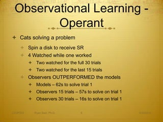 Observational Learning -
        Operant
 Cats solving a problem
     Spin a disk to receive SR
     4 Watched while one worked
           Two watched for the full 30 trials
           Two watched for the last 15 trials
     Observers OUTPERFORMED the models
           Models – 62s to solve trial 1
           Observers 15 trials – 57s to solve on trial 1
           Observers 30 trials – 16s to solve on trial 1

CEDP324      Ryan Sain, Ph.D.       6                       3/30/2012
 