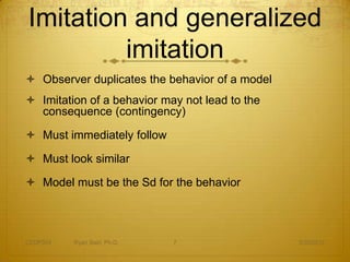 Imitation and generalized
         imitation
 Observer duplicates the behavior of a model
 Imitation of a behavior may not lead to the
  consequence (contingency)

 Must immediately follow

 Must look similar

 Model must be the Sd for the behavior




CEDP324   Ryan Sain, Ph.D.   7                  3/30/2012
 
