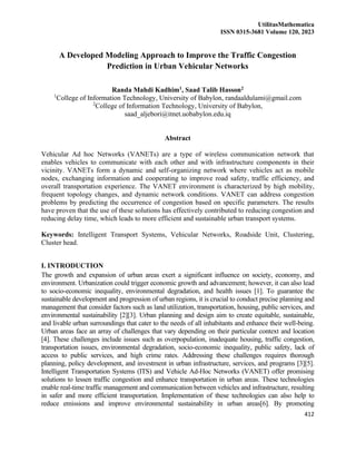 UtilitasMathematica
ISSN 0315-3681 Volume 120, 2023
412
A Developed Modeling Approach to Improve the Traffic Congestion
Prediction in Urban Vehicular Networks
Randa Mahdi Kadhim1, Saad Talib Hasson2
1
College of Information Technology, University of Babylon, randaaldulami@gmail.com
2
College of Information Technology, University of Babylon,
saad_aljebori@itnet.uobabylon.edu.iq
Abstract
Vehicular Ad hoc Networks (VANETs) are a type of wireless communication network that
enables vehicles to communicate with each other and with infrastructure components in their
vicinity. VANETs form a dynamic and self-organizing network where vehicles act as mobile
nodes, exchanging information and cooperating to improve road safety, traffic efficiency, and
overall transportation experience. The VANET environment is characterized by high mobility,
frequent topology changes, and dynamic network conditions. VANET can address congestion
problems by predicting the occurrence of congestion based on specific parameters. The results
have proven that the use of these solutions has effectively contributed to reducing congestion and
reducing delay time, which leads to more efficient and sustainable urban transport systems.
Keywords: Intelligent Transport Systems, Vehicular Networks, Roadside Unit, Clustering,
Cluster head.
I. INTRODUCTION
The growth and expansion of urban areas exert a significant influence on society, economy, and
environment. Urbanization could trigger economic growth and advancement; however, it can also lead
to socio-economic inequality, environmental degradation, and health issues [1]. To guarantee the
sustainable development and progression of urban regions, it is crucial to conduct precise planning and
management that consider factors such as land utilization, transportation, housing, public services, and
environmental sustainability [2][3]. Urban planning and design aim to create equitable, sustainable,
and livable urban surroundings that cater to the needs of all inhabitants and enhance their well-being.
Urban areas face an array of challenges that vary depending on their particular context and location
[4]. These challenges include issues such as overpopulation, inadequate housing, traffic congestion,
transportation issues, environmental degradation, socio-economic inequality, public safety, lack of
access to public services, and high crime rates. Addressing these challenges requires thorough
planning, policy development, and investment in urban infrastructure, services, and programs [3][5].
Intelligent Transportation Systems (ITS) and Vehicle Ad-Hoc Networks (VANET) offer promising
solutions to lessen traffic congestion and enhance transportation in urban areas. These technologies
enable real-time traffic management and communication between vehicles and infrastructure, resulting
in safer and more efficient transportation. Implementation of these technologies can also help to
reduce emissions and improve environmental sustainability in urban areas[6]. By promoting
 