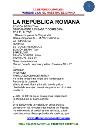 1
              LA REPUBLICA ROMANA
        VARGAS VILA EL MAESTRO EL DIVINO


LA REPÚBLICA ROMANA
EDICIÓN DEFINITIVA
DEBIDAMENTE REVISADA Y CORREGIDA
POR EL AUTOR
:: Obras completas de Vargas Vila ::
Obras completas de J. M. VARGAS VILA
LA REPÚBLICA
ROMANA
ESTUDIOS HISTÓRICOS
EDICIÓN DEFINITIVA
BARCELONA
RAMÓN SOPEÑA, Editor
PEOVENZA, 93 A 97
Derechos reservados.
Ramón Sopeña, impresor y editor; Provenía, 93 a 97.
—
Barcelona
PREFACIO
PARA LA EDICIÓN DEFINITIVA
Yo no he tenido y no tengo otro Partido que el
Partido de la Libertad;
ella ha sido mi Musa, y ha sido bajo la pálida
claridad de sus ojos minervinos que he escrito todos
inis libros
;
y, éste, es tal vez aquel en que más resplandece
la casta luz de su divino espíritu
;
el rio taciturno de la Historia, en cuyas olas se
proyectaron los hombres y los hechos del Pasado,
me ofreció todo el caudal de sus secretos, y, fué
recorriendo sus riberas pobladas de sombras, que
            www.gftaognosticaespiritual.org

    GRAN BIBLIOTECA VIRTUAL ESOTERICA ESPIRITUAL
 