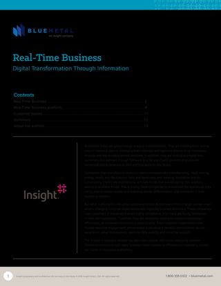 1 Insight proprietary and confidential. Do not copy or distribute. © 2016 Insight Direct, USA. All rights reserved. 1.800.359.0322 • bluemetal.com
Businesses today are going through a digital transformation. They are evolving from relying
only on historical data to leveraging both historical and real-time data to drive innovation,
strategy and day-to-day business decisions. In addition, they are looking to engage their
customers and partners through Software as a Service (SaaS) solutions that provide
immersive digital experiences 24/7 and that work on any device.
Companies that manufacture products used in industries like manufacturing, retail, mining,
energy, health and life sciences, food and beverages, and Heating, Ventilation and Air
Conditioning (HVAC) are experiencing constant forces that are disrupting their product,
service or business model. This is driving these companies to re-evaluate the businesses they
are in, their business models and how they deliver differentiation and innovation in their
operating models.
But what is driving this disruption and these forces? At the heart of this change are two main
drivers: changing customer expectations and digitizing business processes. These companies
have customers in industries that are highly competitive, and many are facing headwinds
in their own businesses. Therefore, they are constantly looking to improve operational
efficiencies, do more with less and cut costs smartly. Basic customer expectations now
include real-time engagement, personalized products and services, omnichannel service
experience, value transparency, real-time data visibility and proactive support.
The impact to business models has been even greater, with once capex-only business
models evolving to include opex business model options as efficiencies in operating models
are crucial to increased profitability.
Real-Time Business
Digital Transformation Through Information
Contents
Real-Time Business……………………………………………………………….	 2
Real-Time Business platform……………………………………………………. 4
Customer stories……………………………………………………………......... 11
Summary……………………………………………………………..................... 13
About the authors………………………………………………………………...13	
 