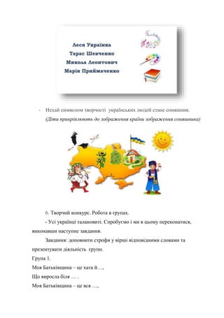 - Нехай символом творчості українських людей стане соняшник.
(Діти прикріплюють до зображення країни зображення соняшника)
6. Творчий конкурс. Робота в групах.
- Усі українці талановиті. Спробуємо і ми в цьому переконатися,
виконавши наступне завдання.
Завдання: доповнити строфи у вірші відповідними словами та
презентувати діяльність групи.
Група 1.
Моя Батьківщина – це хата й…,
Що виросла біля … .
Моя Батьківщина – це вся …,
 