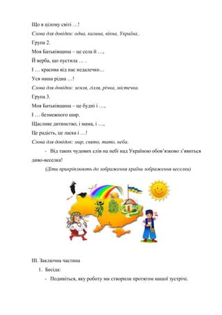 Що в цілому світі …!
Слова для довідки: одна, калина, вікна, Україна..
Група 2.
Моя Батьківщина – це села й …,
Й верба, що пустила … .
І … красива від нас недалечко…
Уся наша рідна …!
Слова для довідки: земля, гілля, річка, містечка.
Група 3.
Моя Батьківщина – це будні і …,
І … безмежного шир.
Щасливе дитинство, і мама, і …,
Це радість, це ласка і …!
Слова для довідок: мир, свято, тато, неба.
- Від таких чудових слів на небі над Україною обов’язково з’явиться
диво-веселка!
(Діти прикріплюють до зображення країни зображення веселки)
ІІІ. Заключна частина
1. Бесіда:
- Подивіться, яку роботу ми створили протягом нашої зустрічі.
 