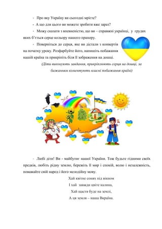 - Про яку Україну ви сьогодні мрієте?
- А що для цього ви можете зробити вже зараз?
- Можу сказати з впевненістю, що ви – справжні українці, у грудях
яких б’ється серце кольору нашого прапору.
- Поверніться до серця, яке ви дістали з конвертів
на початку уроку. Розфарбуйте його, напишіть побажання
нашій країна та прикріпіть біля її зображення на дошці.
(Діти виконують завдання, прикріплюють серця на дошці, за
бажанням коментують власні побажання країні)
- Любі діти! Ви - майбутнє нашої України. Тож будьте гідними своїх
предків, любіть рідну землю, бережіть її мир і спокій, волю і незалежність,
поважайте свій народ і його мелодійну мову.
Хай квітне сонях під вікном
І хай завжди цвіте калина,
Хай щастя буде на землі,
А ця земля – наша Вкраїна.
 