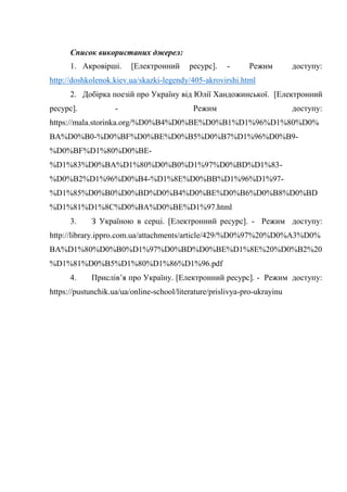 Список використаних джерел:
1. Акровірші. [Електронний ресурс]. - Режим доступу:
http://doshkolenok.kiev.ua/skazki-legendy/405-akrovirshi.html
2. Добірка поезій про Україну від Юлії Хандожинської. [Електронний
ресурс]. - Режим доступу:
https://mala.storinka.org/%D0%B4%D0%BE%D0%B1%D1%96%D1%80%D0%
BA%D0%B0-%D0%BF%D0%BE%D0%B5%D0%B7%D1%96%D0%B9-
%D0%BF%D1%80%D0%BE-
%D1%83%D0%BA%D1%80%D0%B0%D1%97%D0%BD%D1%83-
%D0%B2%D1%96%D0%B4-%D1%8E%D0%BB%D1%96%D1%97-
%D1%85%D0%B0%D0%BD%D0%B4%D0%BE%D0%B6%D0%B8%D0%BD
%D1%81%D1%8C%D0%BA%D0%BE%D1%97.html
3. З Україною в серці. [Електронний ресурс]. - Режим доступу:
http://library.ippro.com.ua/attachments/article/429/%D0%97%20%D0%A3%D0%
BA%D1%80%D0%B0%D1%97%D0%BD%D0%BE%D1%8E%20%D0%B2%20
%D1%81%D0%B5%D1%80%D1%86%D1%96.pdf
4. Прислів’я про Україну. [Електронний ресурс]. - Режим доступу:
https://pustunchik.ua/ua/online-school/literature/prislivya-pro-ukrayinu
 