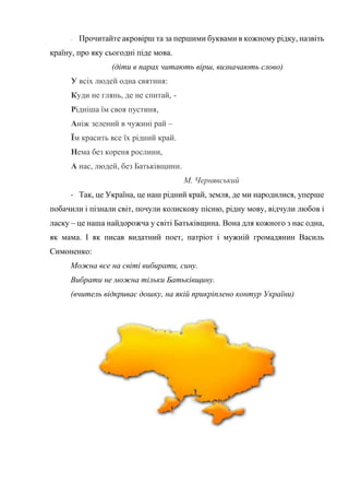 - Прочитайте акровірш та за першими буквами в кожному рідку, назвіть
країну, про яку сьогодні піде мова.
(діти в парах читають вірш, визначають слово)
У всіх людей одна святиня:
Куди не глянь, де не спитай, -
Рідніша їм своя пустиня,
Аніж зелений в чужині рай –
Їм красить все їх рідний край.
Нема без кореня рослини,
А нас, людей, без Батьківщини.
М. Чернявський
- Так, це Україна, це наш рідний край, земля, де ми народилися, уперше
побачили і пізнали світ, почули колискову пісню, рідну мову, відчули любов і
ласку – це наша найдорожча у світі Батьківщина. Вона для кожного з нас одна,
як мама. І як писав видатний поет, патріот і мужній громадянин Василь
Симоненко:
Можна все на світі вибирати, сину.
Вибрати не можна тільки Батьківщину.
(вчитель відкриває дошку, на якій прикріплено контур України)
 