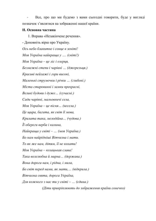 - Все, про що ми будемо з вами сьогодні говорити, буде у вигляді
позначок з’являтися на зображенні нашої країни.
ІІ. Основна частина
1. Вправа «Незакінчене речення».
- Доповніть вірш про Україну.
Ось небо блакитне і сонце в зеніті!
Моя Україна найкраща у …. (світі!)
Моя Україна – це ліс і озерця,
Безмежні степи і чарівні … (джерельця.)
Красиві пейзажі і гори високі,
Маленькі струмочки і річки … (глибокі.)
Міста старовинні і замки прекрасні,
Великі будови і дуже… (сучасні.)
Сади чарівні, мальовничі села,
Моя Україна – це пісня… (весела.)
Це щира, багата, як світ її мова,
Крилата така, мелодійна… (чудова.)
Її обереги верба і калина,
Найкраща у світі – … (моя Україна.)
Бо нам найрідніші Вітчизна і мати.
То як же нам, дітям, її не кохати!
Моя Україна – козацькая слава!
Така волелюбна й мирна… (держава.)
Вона дорога нам, і рідна, і мила,
Бо світ перед нами, як мати,… (відкрила.)
Вітчизна свята, дорога Україна,
Для кожного з нас ти у світі – … (єдина.)
(Діти прикріплюють до зображення країни сонечко)
 