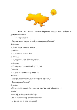 - Нехай над нашою ненькою-Україною завжди буде лагідне та
усміхнене сонечко.
2. Інсценування.
- Засперечались одного разу діти, яка стежка найкраща?
1 дитина:
– До магазину, - там є цукерки.
2 дитина:
– Ні, до школи, - там є діти.
3 дитина:
– Ні, до річки, - там можна купатись.
4 дитина:
– Ні, в садок, - там повно яблук та груш.
5 дитина:
– Ні, у поле, - там простір широкий.
Вчитель:
- Але тут увійшла мама. Діти запитують її (разом):
- Яка стежка найкраща?
Вчитель:
- Мама подивилась на дітей, лагідно посміхнулась і відповіла...
Мати:
- Додому, діти! До рідного дому!
- Як ви гадаєте, чому мама так сказала?
- А для вас яка стежка найкраща?
 