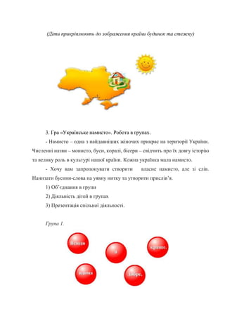 (Діти прикріплюють до зображення країни будинок та стежку)
3. Гра «Українське намисто». Робота в групах.
- Намисто – одна з найдавніших жіночих прикрас на території України.
Численні назви – монисто, буси, коралі, бісери – свідчить про їх довгу історію
та велику роль в культурі нашої країни. Кожна українка мала намисто.
- Хочу вам запропонувати створити власне намисто, але зі слів.
Нанизати бусини-слова на уявну нитку та утворити прислів’я.
1) Об’єднання в групи
2) Діяльність дітей в групах
3) Презентація спільної діяльності.
Група 1.
 