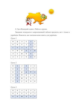 4. Гра «Відшукай слово». Робота в групах.
Завдання: відшукати в запропонованій таблиці предмети, які є тільки в
українців. Пояснити, яке значення вони мають для українців.
Група 1.
п р л е л е
о н е з е з
с о л о л і
о ж б в е й
л е ж и к з
д л у к а о
-
Група 2.
п к л в л е
о а е е е з
в л р р б а
о и б н е н
л н ж и к з
д а у к а о
Група 3.
п к л в л е
о а е е е з
в и ш и в а
 