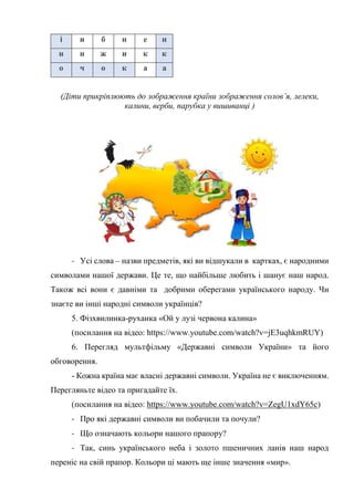 і и б н е н
н н ж и к к
о ч о к а а
(Діти прикріплюють до зображення країни зображення солов’я, лелеки,
калини, верби, парубка у вишиванці )
- Усі слова – назви предметів, які ви відшукали в картках, є народними
символами нашої держави. Це те, що найбільше любить і шанує наш народ.
Також всі вони є давніми та добрими оберегами українського народу. Чи
знаєте ви інші народні символи українців?
5. Фізхвилинка-руханка «Ой у лузі червона калина»
(посилання на відео: https://www.youtube.com/watch?v=jE3uqhkmRUY)
6. Перегляд мультфільму «Державні символи України» та його
обговорення.
- Кожна країна має власні державні символи. Україна не є виключенням.
Перегляньте відео та пригадайте їх.
(посилання на відео: https://www.youtube.com/watch?v=ZegU1xdY65c)
- Про які державні символи ви побачили та почули?
- Що означають кольори нашого прапору?
- Так, синь українського неба і золото пшеничних ланів наш народ
переніс на свій прапор. Кольори ці мають ще інше значення «мир».
 