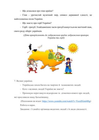 - Що дізналися про гімн країни?
- Гімн - урочистий музичний твір, символ державної єдності, це
найголовніша пісня України.
- Що знаєте про герб України?
- Герб - тризуб. З найдавніших часів тризуб шанується як магічний знак,
свого роду оберіг українців.
(Діти прикріплюють до зображення країни зображення прапора
України та герб)
7. Великі українці.
- Українська земля багата на творчих й талановитих людей.
- Кого з великих людей України ви знаєте?
- Пропоную переглянути відеоролик та дізнатися нового про людей,
які прославили нашу Батьківщину.
(Посилання на відео: https://www.youtube.com/watch?v=YoctZGmt4Hg)
Робота в парах.
Завдання: з’єднайте прізвища видатних людей з їх види діяльності.
 