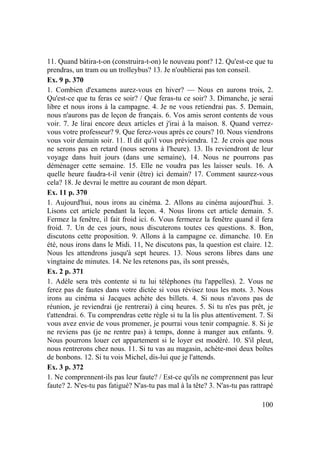 100
11. Quand bâtira-t-on (construira-t-on) le nouveau pont? 12. Qu'est-ce que tu
prendras, un tram ou un trolleybus? 13. Je n'oublierai pas ton conseil.
Ex. 9 p. 370
1. Combien d'examens aurez-vous en hiver? — Nous en aurons trois, 2.
Qu'est-ce que tu feras ce soir? / Que feras-tu ce soir? 3. Dimanche, je serai
libre et nous irons à la campagne. 4. Je ne vous retiendrai pas. 5. Demain,
nous n'aurons pas de leçon de français. 6. Vos amis seront contents de vous
voir. 7. Je lirai encore deux articles et j'irai à la maison. 8. Quand verrez-
vous votre professeur? 9. Que ferez-vous après ce cours? 10. Nous viendrons
vous voir demain soir. 11. Il dit qu'il vous préviendra. 12. Je crois que nous
ne serons pas en retard (nous serons à l'heure). 13. Ils reviendront de leur
voyage dans huit jours (dans une semaine), 14. Nous ne pourrons pas
déménager cette semaine. 15. Elle ne voudra pas les laisser seuls. 16. A
quelle heure faudra-t-il venir (être) ici demain? 17. Comment saurez-vous
cela? 18. Je devrai le mettre au courant de mon départ.
Ex. 11 p. 370
1. Aujourd'hui, nous irons au cinéma. 2. Allons au cinéma aujourd'hui. 3.
Lisons cet article pendant la leçon. 4. Nous lirons cet article demain. 5.
Fermez la fenêtre, il fait froid ici. 6. Vous fermerez la fenêtre quand il fera
froid. 7. Un de ces jours, nous discuterons toutes ces questions. 8. Bon,
discutons cette proposition. 9. Allons à la campagne ce. dimanche. 10. En
été, nous irons dans le Midi. 11, Ne discutons pas, la question est claire. 12.
Nous les attendrons jusqu'à sept heures. 13. Nous serons libres dans une
vingtaine de minutes. 14. Ne les retenons pas, ils sont pressés,
Ex. 2 p. 371
1. Adèle sera très contente si tu lui téléphones (tu l'appelles). 2. Vous ne
ferez pas de fautes dans votre dictée si vous révisez tous les mots. 3. Nous
irons au cinéma si Jacques achète des billets. 4. Si nous n'avons pas de
réunion, je reviendrai (je rentrerai) à cinq heures. 5. Si tu n'es pas prêt, je
t'attendrai. 6. Tu comprendras cette règle si tu la lis plus attentivement. 7. Si
vous avez envie de vous promener, je pourrai vous tenir compagnie. 8. Si je
ne reviens pas (je ne rentre pas) à temps, donne à manger aux enfants. 9.
Nous pourrons louer cet appartement si le loyer est modéré. 10. S'il pleut,
nous rentrerons chez nous. 11. Si tu vas au magasin, achète-moi deux boîtes
de bonbons. 12. Si tu vois Michel, dis-lui que je l'attends.
Ex. 3 p. 372
1. Ne comprennent-ils pas leur faute? / Est-ce qu'ils ne comprennent pas leur
faute? 2. N'es-tu pas fatigué? N'as-tu pas mal à la tête? 3. N'as-tu pas rattrapé
 