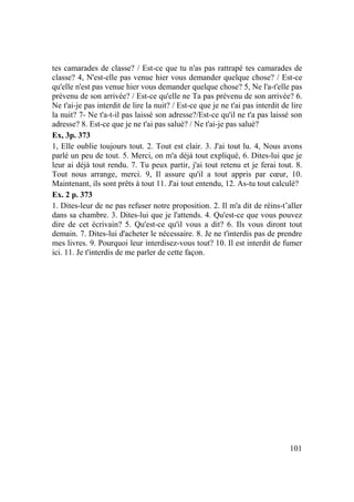 101
tes camarades de classe? / Est-ce que tu n'as pas rattrapé tes camarades de
classe? 4, N'est-elle pas venue hier vous demander quelque chose? / Est-ce
qu'elle n'est pas venue hier vous demander quelque chose? 5, Ne l'a-t'elle pas
prévenu de son arrivée? / Est-ce qu'elle ne Ta pas prévenu de son arrivée? 6.
Ne t'ai-je pas interdit de lire la nuit? / Est-ce que je ne t'ai pas interdit de lire
la nuit? 7- Ne t'a-t-il pas laissé son adresse?/Est-ce qu'il ne t'a pas laissé son
adresse? 8. Est-ce que je ne t'ai pas salué? / Ne t'ai-je pas salué?
Ex, 3p. 373
1, Elle oublie toujours tout. 2. Tout est clair. 3. J'ai tout lu. 4, Nous avons
parlé un peu de tout. 5. Merci, on m'a déjà tout expliqué, 6. Dites-lui que je
leur ai déjà tout rendu. 7. Tu peux partir, j'ai tout retenu et je ferai tout. 8.
Tout nous arrange, merci. 9, Il assure qu'il a tout appris par cœur, 10.
Maintenant, ils sont prêts à tout 11. J'ai tout entendu, 12. As-tu tout calculé?
Ex. 2 p. 373
1. Dites-leur de ne pas refuser notre proposition. 2. Il m'a dit de réins-t’aller
dans sa chambre. 3. Dites-lui que je l'attends. 4. Qu'est-ce que vous pouvez
dire de cet écrivain? 5. Qu'est-ce qu'il vous a dit? 6. Ils vous diront tout
demain. 7. Dites-lui d'acheter le nécessaire. 8. Je ne t'interdis pas de prendre
mes livres. 9. Pourquoi leur interdisez-vous tout? 10. Il est interdit de fumer
ici. 11. Je t'interdis de me parler de cette façon.
 
