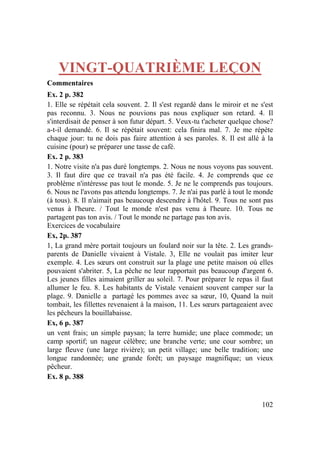 102
VINGT-QUATRIÈME LEÇON
Commentaires
Ex. 2 p. 382
1. Elle se répétait cela souvent. 2. Il s'est regardé dans le miroir et ne s'est
pas reconnu. 3. Nous ne pouvions pas nous expliquer son retard. 4. Il
s'interdisait de penser à son futur départ. 5. Veux-tu t'acheter quelque chose?
a-t-il demandé. 6. Il se répétait souvent: cela finira mal. 7. Je me répète
chaque jour: tu ne dois pas faire attention à ses paroles. 8. Il est allé à la
cuisine (pour) se préparer une tasse de café.
Ex. 2 p. 383
1. Notre visite n'a pas duré longtemps. 2. Nous ne nous voyons pas souvent.
3. Il faut dire que ce travail n'a pas été facile. 4. Je comprends que ce
problème n'intéresse pas tout le monde. 5. Je ne le comprends pas toujours.
6. Nous ne l'avons pas attendu longtemps. 7. Je n'ai pas parlé à tout le monde
(à tous). 8. Il n'aimait pas beaucoup descendre à l'hôtel. 9. Tous ne sont pas
venus à l'heure. / Tout le monde n'est pas venu à l'heure. 10. Tous ne
partagent pas ton avis. / Tout le monde ne partage pas ton avis.
Exercices de vocabulaire
Ex, 2p. 387
1, La grand mère portait toujours un foulard noir sur la tête. 2. Les grands-
parents de Danielle vivaient à Vistale. 3, Elle ne voulait pas imiter leur
exemple. 4. Les sœurs ont construit sur la plage une petite maison où elles
pouvaient s'abriter. 5, La pêche ne leur rapportait pas beaucoup d'argent 6.
Les jeunes filles aimaient griller au soleil. 7. Pour préparer le repas il faut
allumer le feu. 8. Les habitants de Vistale venaient souvent camper sur la
plage. 9. Danielle a partagé les pommes avec sa sœur, 10, Quand la nuit
tombait, les fillettes revenaient à la maison, 11. Les sœurs partageaient avec
les pêcheurs la bouillabaisse.
Ex, 6 p. 387
un vent frais; un simple paysan; la terre humide; une place commode; un
camp sportif; un nageur célèbre; une branche verte; une cour sombre; un
large fleuve (une large rivière); un petit village; une belle tradition; une
longue randonnée; une grande forêt; un paysage magnifique; un vieux
pêcheur.
Ex. 8 p. 388
 