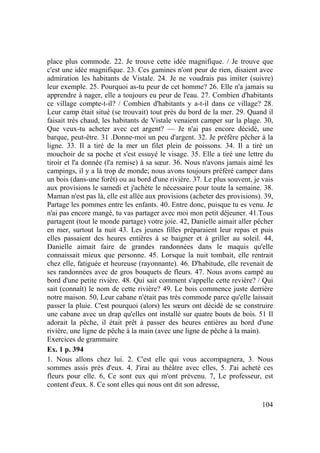 104
place plus commode. 22. Je trouve cette idée magnifique. / Je trouve que
c'est une idée magnifique. 23. Ces gamines n'ont peur de rien, disaient avec
admiration les habitants de Vistale. 24. Je ne voudrais pas imiter (suivre)
leur exemple. 25. Pourquoi as-tu peur de cet homme? 26. Elle n'a jamais su
apprendre à nager, elle a toujours eu peur de l'eau. 27. Combien d'habitants
ce village compte-t-il? / Combien d'habitants y a-t-il dans ce village? 28.
Leur camp était situé (se trouvait) tout près du bord de la mer. 29. Quand il
faisait très chaud, les habitants de Vistale venaient camper sur la plage. 30,
Que veux-tu acheter avec cet argent? — Je n'ai pas encore décidé, une
barque, peut-être. 31 .Donne-moi un peu d'argent. 32. Je préfère pêcher à la
ligne. 33. Il a tiré de la mer un filet plein de poissons. 34. Il a tiré un
mouchoir de sa poche et s'est essuyé le visage. 35. Elle a tiré une lettre du
tiroir et l'a donnée (l'a remise) à sa sœur. 36. Nous n'avons jamais aimé les
campings, il y a là trop de monde; nous avons toujours préféré camper dans
un bois (dans-une forêt) ou au bord d'une rivière. 37. Le plus souvent, je vais
aux provisions le samedi et j'achète le nécessaire pour toute la semaine. 38.
Maman n'est pas là, elle est allée aux provisions (acheter des provisions). 39,
Partage les pommes entre les enfants. 40. Entre donc, puisque tu es venu. Je
n'ai pas encore mangé, tu vas partager avec moi mon petit déjeuner. 41.Tous
partagent (tout le monde partage) votre joie. 42, Danielle aimait aller pêcher
en mer, surtout la nuit 43. Les jeunes filles préparaient leur repas et puis
elles passaient des heures entières à se baigner et à griller au soleil. 44,
Danielle aimait faire de grandes randonnées dans le maquis qu'elle
connaissait mieux que personne. 45. Lorsque la nuit tombait, elle rentrait
chez elle, fatiguée et heureuse (rayonnante). 46. D'habitude, elle revenait de
ses randonnées avec de gros bouquets de fleurs. 47. Nous avons campé au
bord d'une petite rivière. 48. Qui sait comment s'appelle cette revière? / Qui
sait (connaît) le nom de cette rivière? 49. Le bois commence juste derrière
notre maison. 50, Leur cabane n'était pas très commode parce qu'elle laissait
passer la pluie. C'est pourquoi (alors) les sœurs ont décidé de se construire
une cabane avec un drap qu'elles ont installé sur quatre bouts de bois. 51 Il
adorait la pêche, il était prêt à passer des heures entières au bord d'une
rivière, une ligne de pêche à la main (avec une ligne de pêche à la main).
Exercices de grammaire
Ex. 1 p. 394
1. Nous allons chez lui. 2. C'est elle qui vous accompagnera, 3. Nous
sommes assis près d'eux. 4. J'irai au théâtre avec elles, 5. J'ai acheté ces
fleurs pour elle. 6, Ce sont eux qui m'ont prévenu. 7, Le professeur, est
content d'eux. 8. Ce sont elles qui nous ont dit son adresse,
 