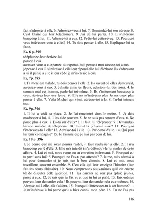 106
faut s'adresser à elle, 6. Adressez-vous à lui. 7. Demandez-lui son adresse. 8,
C'est Claire qui leur téléphonera. 9. J'ai dû lui parler. 10. Il s'intéresse
beaucoup à lui. 11. Adresse-toi à eux. 12. Prête-lui cette revue. 13. Pourquoi
vous intéressez-vous à elles? 14. Tu dois penser à elle. 15. Expliquez-lui sa
faute.
Ex. 6 p. 395
téléphonez-leur écrivez-lui
pensez à eux
adressez-vous à elle parlez-lui réponds-moi pense à moi adresse-toi à eux
je pense à eux il s'intéresse à elle leur répond elle lui téléphone ils s'adressent
à lui il pense à elle il leur cède je m'intéresse à eux
Ex, 7p. 395
1. Ta mère est malade, tu dois penser à elle. 2. Ils savent où elles demeurent,
adressez-vous à eux. 3. Juliette aime les fleurs, achetons-lui des roses, 4. Je
connais mal cet homme, parle-lui toi-même. 5. Ils s'intéressent beaucoup à
vous, écrivez-leur une lettre. 6. Elle ne m'intéresse plus Je ne veux plus
penser à elle. 7. Voilà Michel qui vient, adresse-toi à lut 8. Tu-lui interdis
tout,
Ex. 9p. 396
1. Il lui a cédé sa place. 2. Je l'ai rencontré dans le métro. 3. Je dois
m'adresser à lui. 4. Il les aide souvent. 5. Je ne suis pas content d'eux. 6. Ne
pense plus à eux. 7. Es-tu sûr d'eux? 8. Il faut lui téléphoner. 9. Demandez-
lui son numéro de téléphone. 10. Faut-il la prévenir aussi? 11. Pourquoi
t'intéresses-tu à elle? 12. Adresse-toi à elle. 13. Parle-moi d'elle. 14. Qui peut
lui tenir compagnie? 15. Je t'assure que je n'ai pas peur de lui.
Ex. 10 p. 396
1. Je pense que ma sœur pourra l'aider, il faut s'adresser à elle. 2. Il m'a
beaucoup parlé d'elle. 3. Elle m'a interdit (m'a défendu) de lui parler de cette
affaire, 4. Lui et moi, nous avons eu un entretien intéressant. 5. Pourquoi es-
tu parti sans lui? 6, Pourquoi ne l'as-tu pas attendu? 7. Je me, suis adressé à
lui pour demander si je suis sur le bon chemin, 8. Lui et moi, nous
travaillons souvent ensemble. 9, C'est elle qui leur enseigne l'histoire (leur
fait des cours d'histoire). 10. Nous comprenons nous-mêmes qu'il est encore
tôt de discuter cette question. 11. Tes parents ne sont pas (plus) jeunes,
pense à eux, 12, Je sais que tu l'as vu et que tu lui as parlé. 13. Eux-mêmes
peuvent leur demander cela / Ils peuvent leur demander cela eux-mêmes. 14,
Adresse-toi à elle, elle t'aidera. 15. Pourquoi t'intéresses-tu à cet homme? —
Je m'intéresse à lui parce qu'il a bien connu mon père. 16. Tu ne l'as pas
 