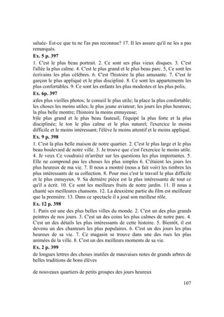 107
saluée- Est-ce que tu ne l'as pas reconnue? 17. Il les assure qu'il ne les a pas
remarqués.
Ex. 5 p. 397
1. C'est le plus beau portrait. 2. Ce sont ses plus vieux disques. 3. C'est
l'allée la plus calme. 4. C'est le plus grand et le plus beau parc. 5, Ce sont les
écrivains les plus célèbres. 6. C'est l'histoire la plus amusante. 7. C'est le
garçon le plus appliqué et le plus discipliné. 8. Ce sont les appartements les
plus confortables. 9. Ce sont les enfants les plus modestes et les plus polis,
Ex. 6p. 397
a)les plus vieilles photos; le conseil le plus utile; la place la plus confortable;
les choses les moins utiles; le plus jeune aviateur; les jours les plus heureux;
la plus belle montre; l'histoire la moins ennuyeuse;
b)le plus grand et le plus beau fauteuil; l'équipé la plus forte et la plus
disciplinée; le ton le plus calme et le plus naturel; l'exercice le moins
difficile et le moins intéressant; l'élève le moins attentif et le moins appliqué.
Ex. 9 p. 398
1. C'est la plus belle maison de notre quartier. 2. C'est le plus large et le plus
beau boulevard de notre ville. 3. Je trouve que c'est l'exercice le moins utile.
4. Je veux Ce voudrais) m'arrêter sur les questions les plus importantes. 5.
Elle ne comprend pas les choses les plus simples 6. C'étaient les jours les
plus heureux de ma vie. 7. Il nous a montré (nous a fait voir) les timbres les
plus intéressants de sa collection. 8. Pour moi c'est le travail le plus difficile
et le plus ennuyeux. 9. Sa dernière pièce est la plus intéressante de tout ce
qu'il a écrit. 10. Ce sont les meilleurs fruits de notre jardin. 11. Il nous a
chanté ses meilleures chansons. 12. La deuxième partie du film est meilleure
que la première. 13. Dans ce spectacle il a joué son meilleur rôle.
Ex. 12 p. 398
1. Paris est une des plus belles villes du monde. 2. C'est un des plus grands
peintres de nos jours. 3. C'est un des coins les plus calmes de notre parc. 4.
C'est un des détails les plus intéressants de cette histoire. 5. Bientôt, il est
devenu un des chanteurs les plus populaires. 6. C'est un des jours les plus
heureux de sa vie. 7. Ce magasin se trouve dans une des rues les plus
animées de la ville. 8. C'est un des meilleurs moments de sa vie.
Ex. 2 p. 399
de longues lettres des choses inutiles de mauvaises notes de grands arbres de
belles traditions de bons élèves
de nouveaux quartiers de petits groupes des jours heureux
 