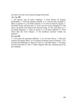 108
des fruits verts des coins calmes de larges boulevards
Ex. 3 p. 399
1. Ses parents sont de petits employés. 2. Nous faisons de longues
promenades. 3. Voilà des journaux sportifs. 4. Il a cité de bons exemples 5.
Dans ce quartier il y a de belles maisons. 6. Ce sont de mauvais crayons. 7.
De belles statues ornent le parc. 8. Avez-vous des revues étrangères? 9. Ma
sœur a de grands yeux bleus et des cheveux longs. 10. Sur cette place il y a
de grands magasins. 11. Dans ce musée il y a de beaux tableaux 12. Nous
lisons déjà des livres français. 13. De nombreux touristes visitent ces
quartiers.
Ex. 4 p. 399
1. Il m'a posé des questions difficiles. 2. Il a de bons élèves. 3. Elle écrit
toujours de longues lettres. 4. Il a toujours de bonnes notes en histoire. 5. Il a
de mauvaises habitudes. 6. Dans les vases il y a de belles fleurs. 7. De larges
avenues traversent la ville. 8. Notre magasin offre des vêtements pour des
prix modérés.
 
