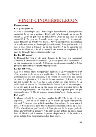109
VINGT-CINQUIÈME LEÇON
Commentaires
Ex 1 p. 408 (com. 2)
1- Je ne te demande pas cela, / Je ne t'ai pas demandé cela. 2, Il me prie (me
demande) de ne pas le quitter. / Il m'a prié (m'a demandé) de ne pas le
quitter. 3. Qu'est-ce que vous lui demandez? I Qu'est-ce que vous lui avez
demandé? 4. Tu peux me demander tout ce que tu veux. 5. Je vous prie
(vous demande) de prendre vos places. / Je vous ai priés (vous ai demandé)
de prendre vos places, 6. Il nous prie (nous demande) de ne pas bavarder. / Il
nous a priés (nous a demandé) de ne pas bavarder. 7. Je lui demande son
numéro de téléphone, / Je lui ai demandé son numéro de téléphone. 8. Tu
peux lui demander des explications, si tu veux.
Ex. 2 p. 408 (com. 2)
1. Demande-lui (prie-le) de venir demain. 2. Je vous prie (demande)
d'attendre, 3. Que lui as-tu demandé? / Qu'est-ce que tu lui as demandé? 4. Il
ne m'a pas demandé cet article. 5. Pourquoi me demandes-tu cela? 6, Je les
prie (leur demande) d'accepter notre proposition.
Ex. 2 p. 408 (com. 3)
1. Je lui ai écrit de ne pas manquer cette occasion. 2. Le professeur nous a dit
d'être attentifs et de suivre son explication. 3, La mère dit à l'enfant de
demander pardon à son camarade, 4, Sa femme lui a crié de ne pas oublier
de passer à la pharmacie, 5. Il m'a dit de bien m'amuser, 6, Il m'a dit de ne
pas me moquer de lui. 7, Je lui ai écrit d'aller voir mes parents. 8. Le
médecin dit au malade de s'installer dans le fauteuil et de ne pas avoir peur.
9. Le père écrit à son fils de ne pas passer son temps à ne rien faire et de
travailler régulièrement, 10. Elle me dit de me dépêcher pour ne pas
manquer le train. 11. Elle dit toujours à ses enfants d'avoir plus de patience.
Ex 3 p. 409
1. Maman m'a dit de ne pas faire marcher la télé. 2.Je lui ai crié de se
dépêcher. 3. Dites-lui de les aider. 4. Je lui ai écrit de régler cette question
tout seul. 5. Maman nous a dit de nous laver les mains et de nous mettre à
table. 6. Nous lui avons écrit de nous louer une chambre au bord de la mer.
7. Elle m'a crié de ne pas l'attendre. 8. Mon père me dit de ne pas perdre le
temps et d'apprendre à conduire. 9. La mère dit aux enfants de ne pas nager
loin. 10. Martine a dit à son mari de passer à la pharmacie. 11. Le médecin a
dit au malade de ne pas manger pendant deux heures.
 