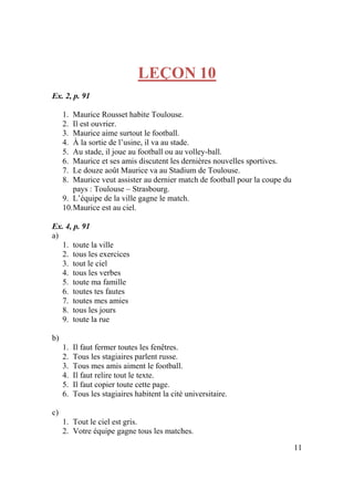 11
LEÇON 10
Ex. 2, p. 91
1. Maurice Rousset habite Toulouse.
2. Il est ouvrier.
3. Maurice aime surtout le football.
4. À la sortie de l’usine, il va au stade.
5. Au stade, il joue au football ou au volley-ball.
6. Maurice et ses amis discutent les dernières nouvelles sportives.
7. Le douze août Maurice va au Stadium de Toulouse.
8. Maurice veut assister au dernier match de football pour la coupe du
pays : Toulouse – Strasbourg.
9. L’équipe de la ville gagne le match.
10.Maurice est au ciel.
Ex. 4, p. 91
a)
1. toute la ville
2. tous les exercices
3. tout le ciel
4. tous les verbes
5. toute ma famille
6. toutes tes fautes
7. toutes mes amies
8. tous les jours
9. toute la rue
b)
1. Il faut fermer toutes les fenêtres.
2. Tous les stagiaires parlent russe.
3. Tous mes amis aiment le football.
4. Il faut relire tout le texte.
5. Il faut copier toute cette page.
6. Tous les stagiaires habitent la cité universitaire.
c)
1. Tout le ciel est gris.
2. Votre équipe gagne tous les matches.
 