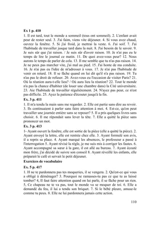 110
Ex 1 p. 410
1. Il est tard, tout le monde a sommeil (tous ont sommeil). 2. L'enfant avait
peur de rester seul. 3. J'ai faim, viens vite déjeuner. 4. Si vous avez chaud,
ouvrez la fenêtre. 5. Si j'ai froid, je mettrai la veste. 6. J'ai soif. 7. J'ai
l'habitude de travailler jusque tard dans la nuit. 8. J'ai besoin de le savoir. 9.
Je suis sûr que j'ai raison. / Je suis sûr d'avoir raison. 10. Je n'ai pas eu le
temps de lire le journal ce matin. 11. De quoi avez-vous peur? 12. Nous
aurons le temps de parler de cela. 13. Il me semble que tu n'as pas raison. 14.
Je ne peux pas marcher vite, j'ai mal au pied. 15. J'ai honte de ma conduite.
16. Je n'ai pas eu l'idée de m'adresser à vous. 17. Je n'ai pas l'habitude de
venir en retard. 18. Il se fâche quand on lui dit qu'il n'a pas raison. 19. Tu
n'as pas le droit de refuser. 20. Avez-vous eu l'occasion de visiter Paris? 21.
Où la réunion aura-t-elle lieu? / Où aura lieu la réunion? 22. Tout le monde
n'a pas la chance d'habiter (de louer une chambre dans) la Cité universitaire.
23. Aie l'habitude de travailler régulièrement. 24. N'ayez pas peur, ce n'est
pas difficile. 25. Ayez la patience d'écouter jusqu'à la fin.
Ex. 3 p. 411
1. Il m'a tendu la main sans me regarder. 2. Elle est partie sans dire au revoir.
3. Ils continuaient à parler sans faire attention à moi. 4. Est-ce, qu'on peut
travailler une journée entière sans se reposer? 5. Il a pris quelques livres sans
choisir. 6. Il me répondait sans lever la tête. 7. Elle a quitté la pièce sans
prononcer un mot.
Ex. 3 p. 413
1- Ayant ouvert la fenêtre, elle est sortie de la pièce (elle a quitté la pièce). 2.
Ayant envoyé la lettre, elle est rentrée chez elle. 3. Ayant formulé son avis,
il a repris sa place. 4. Ayant marqué les absences, le professeur a passé à
l'interrogation 5. Ayant révisé la règle, je me suis mis à corriger les fautes. 6.
Ayant accompagné sa sœur à la gare, il est allé au bureau. 7. Ayant écouté
mon frère, j'ai décidé de suivre son conseil 8. Ayant réveillé les enfants, elle
préparait le café et servait le petit déjeuner.
Exercices de vocabulaire
Ex. 5 p. 417
1. H ne te pardonnera pas tes moqueries, il se vengera. 2. Qu'est-ce qui vous
a obligé à déménager? 3. Pourquoi ne ramasses-tu pas ce que tu as laissé
tomber? 4, Il faut faire attention quand on lui parle, il se fâche pour un rien.
5, Ce chapeau ne te va pas, tout le monde va se moquer de toi. 6. Elle a
demandé du feu, il lui a tendu son briquet. 7. Si le bébé pleure, amuse-le
comme tu peux. 8. Elle ne lui pardonnera jamais cette action.
 