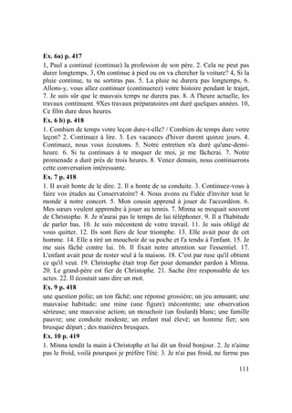 111
Ex. 6a) p. 417
1, Paul a continué (continue) la profession de son père. 2. Cela ne peut pas
durer longtemps. 3, On continue à pied ou on va chercher la voiture? 4, Si la
pluie continue, tu ne sortiras pas. 5. La pluie ne durera pas longtemps, 6.
Allons-y, vous allez continuer (continuerez) votre histoire pendant le trajet,
7. Je suis sûr que le mauvais temps ne durera pas. 8. A l'heure actuelle, les
travaux continuent. 9Xes travaux préparatoires ont duré quelques années. 10,
Ce film dure deux heures.
Ex. 6 b) p. 418
1. Combien de temps votre leçon dure-t-elle? / Combien de temps dure votre
leçon? 2. Continuez à lire. 3. Les vacances d'hiver durent quinze jours. 4.
Continuez, nous vous écoutons. 5. Notre entretien n'a duré qu'une-demi-
heure. 6. Si tu continues à te moquer de moi, je me fâcherai. 7. Notre
promenade a duré près de trois heures. 8. Venez demain, nous continuerons
cette conversation intéressante.
Ex. 7 p. 418
1. II avait honte de le dire. 2. Il a honte de sa conduite. 3. Continuez-vous à
faire vos études au Conservatoire? 4. Nous avons eu l'idée d'inviter tout le
monde à notre concert. 5. Mon cousin apprend à jouer de l'accordéon. 6.
Mes sœurs veulent apprendre à jouer au tennis. 7. Minna se moquait souvent
de Christophe. 8. Je n'aurai pas le temps de lui téléphoner. 9. Il a l'habitude
de parler bas. 10. Je suis mécontent de votre travail. 11. Je suis obligé de
vous quitter. 12. Ils sont fiers de leur triomphe. 13. Elle avait peur de cet
homme. 14. Elle a tiré un mouchoir de sa poche et l'a tendu à l'enfant. 15. Je
me suis fâché contre lui. 16. Il fixait notre attention sur l'essentiel. 17.
L'enfant avait peur de rester seul à la maison. 18. C'est par ruse qu'il obtient
ce qu'il veut. 19. Christophe était trop fier pour demander pardon à Minna.
20. Le grand-père est fier de Christophe. 21. Sache être responsable de tes
actes. 22. Il écoutait sans dire un mot.
Ex. 9 p. 418
une question polie; un ton fâché; une réponse grossière; un jeu amusant; une
mauvaise habitude; une mine (une figure) mécontente; une observation
sérieuse; une mauvaise action; un mouchoir (un foulard) blanc; une famille
pauvre; une conduite modeste; un enfant mal élevé; un homme fier; son
brusque départ ; des manières brusques.
Ex. 10 p. 419
1. Minna tendit la main à Christophe et lui dit un froid bonjour. 2. Je n'aime
pas le froid, voilà pourquoi je préfère l'été. 3. Je n'ai pas froid, ne ferme pas
 