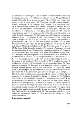 113
jeu amusant a beaucoup plu à tout le monde. / Tout le monde a beaucoup
aimé ce jeu amusant. 47. Tout le monde admirait son jeu. 48. Quand la mère
sortait, Christophe devait amuser ses petits frères. 49. Si vous voulez vous
amuser, venez à notre soirée. 50. Vous-êtes vous bien amusé (amusée,
amusés, amusées)? 51. Tu ne penses qu'à t'amuser. 52. Amusez-vous bien!
53. Minna attendit un moment, mais comme Christophe ne bougeait pas, elle
dit d'un ton mécontent: «Voudriez-vous, je vous prie, ramasser mon
mouchoir?» / «Ramassez, je vous prie, mon mouchoir.» 54. Elle est
mécontente de tout. 55. Je ne sais que faire. Ma mère sera mécontente si je
ne lui demande pas son avis. 56. Christophe répondit d'un ton si grossier que
Minna se fâcha. 57. Je vous prie de parler d'un ton plus poli. 58. Comprenant
qu'on se moquait de lui, il éclata (a éclaté). 59. Pourquoi me parles-tu si
grossièrement? 60. Elle se leva brusquement et sortit. 61. Il partit
brusquement sans dire adieu. 62. Sa réplique brusque m'a étonné. 63. C'est
trop fort, dit Minna et quitta la pièce. 64. Tu dois avoir honte de ton action.
65. J'ai honte de lui demander conseil. / J'ai honte de m'adresser à lui pour
lui demander conseil. 66. J'ai honte de lui poser cette question. 67. Comment
pouvez-vous expliquer cette action? 68. Chacun doit répondre de ses actions.
69. Christophe était parfois grossier avec (envers) Minna, il le comprenait et
avait honte de sa conduite. 70. Tu n'as pas le droit de te moquer de lui. 71.
Ne vous moquez pas de moi. 72. La mère conduisait l'enfant par la main. 73.
Est-ce que tu sais conduire? / Sais-tu conduire? 74. Je voudrais apprendre à
conduire (la voiture). 75. C'est mon père qui m'a appris à conduire. 76. Tu ne
sais pas te conduire. 77. Pourquoi ne veux-tu pas lui demander pardon? 78.
Je vous demande pardon, mais je dois vous quitter. 79. Il y a des choses
qu'on ne pardonne pas. 80. Pardonnez-lui sa faute, 81. Je crois que tu dois lui
pardonner. 82. Il ne pardonnera pas. Je suis sûr qu'il va se venger. 83.
Christophe était trop fier pour demander pardon à Minna. 84. Il était fier de
son nom. 85. Vous avez le droit d'être fier de vos élèves. 86. J'ai l'habitude
de travailler la nuit quand tout le monde dort (quand tous dorment).87. Il n'a
pas l'habitude de se coucher tard. 88. Il ne voulait pas leur montrer sa peur.
89.De quoi as-tu eu peur? 90. On peut tout expliquer. / Il y a une explication
à tout. 91. Il existe des règles qu'il faut observer. 92. Il existe des écoles où
on peut apprendre à conduire. 93. Minna continua à prendre ses leçons parce
qu'elle savait qu'elle devait apprendre à jouer du piano. 94. Une personne
bien élevée ne doit pas répondre ainsi. 95. C'est un enfant, mal élevé. 96. Je
n'aime pas les gens mal élevés. 97. Elle a bien élevé ses enfants. 98. Elle a
élevé trois enfants.
Exercices de grammaire
 