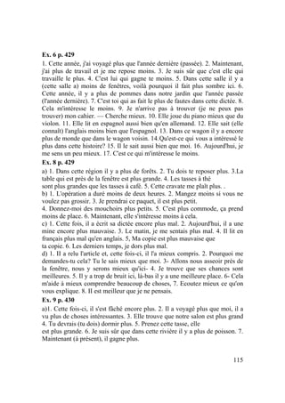 115
Ex. 6 p. 429
1. Cette année, j'ai voyagé plus que l'année dernière (passée). 2. Maintenant,
j'ai plus de travail et je me repose moins. 3. Je suis sûr que c'est elle qui
travaille le plus. 4. C'est lui qui gagne te moins. 5. Dans cette salle il y a
(cette salle a) moins de fenêtres, voilà pourquoi il fait plus sombre ici. 6.
Cette année, il y a plus de pommes dans notre jardin que l'année passée
(l'année dernière). 7. C'est toi qui as fait le plus de fautes dans cette dictée. 8.
Cela m'intéresse le moins. 9. Je n'arrive pas à trouver (je ne peux pas
trouver) mon cahier. — Cherche mieux. 10. Elle joue du piano mieux que du
violon. 11. Elle lit en espagnol aussi bien qu'en allemand. 12. Elle sait (elle
connaît) l'anglais moins bien que l'espagnol. 13. Dans ce wagon il y a encore
plus de monde que dans le wagon voisin. 14.Qu'est-ce qui vous a intéressé le
plus dans cette histoire? 15. Il le sait aussi bien que moi. 16. Aujourd'hui, je
me sens un peu mieux. 17. C'est ce qui m'intéresse le moins.
Ex. 8 p. 429
a) 1. Dans cette région il y a plus de forêts. 2. Tu dois te reposer plus. 3.La
table qui est près de la fenêtre est plus grande. 4. Les tasses à thé
sont plus grandes que les tasses à café. 5. Cette cravate me plaît plus. .
b) 1. L'opération a duré moins de deux heures. 2. Mangez moins si vous ne
voulez pas grossir. 3. Je prendrai ce paquet, il est plus petit.
4. Donnez-moi des mouchoirs plus petits. 5. C'est plus commode, ça prend
moins de place. 6. Maintenant, elle s'intéresse moins à cela.
c) 1. Cette fois, il a écrit sa dictée encore plus mal. 2. Aujourd'hui, il a une
mine encore plus mauvaise. 3. Le matin, je me sentais plus mal. 4. Il lit en
français plus mal qu'en anglais. 5, Ma copie est plus mauvaise que
ta copie. 6. Les derniers temps, je dors plus mal.
d) 1. II a relu l'article et, cette fois-ci, il l'a mieux compris. 2. Pourquoi me
demandes-tu cela? Tu le sais mieux que moi. 3- Allons nous asseoir près de
la fenêtre, nous y serons mieux qu'ici- 4. Je trouve que ses chances sont
meilleures. 5. Il y a trop de bruit ici, là-bas il y a une meilleure place. 6- Cela
m'aide à mieux comprendre beaucoup de choses, 7. Ecoutez mieux ce qu'on
vous explique. 8. II est meilleur que je ne pensais.
Ex. 9 p. 430
a)1. Cette fois-ci, il s'est fâché encore plus. 2. Il a voyagé plus que moi, il a
vu plus de choses intéressantes. 3. Elle trouve que notre salon est plus grand
4. Tu devrais (tu dois) dormir plus. 5. Prenez cette tasse, elle
est plus grande. 6. Je suis sûr que dans cette rivière il y a plus de poisson. 7.
Maintenant (à présent), il gagne plus.
 