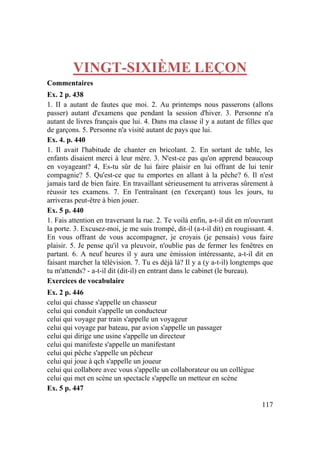 117
VINGT-SIXIÈME LEÇON
Commentaires
Ex. 2 p. 438
1. II a autant de fautes que moi. 2. Au printemps nous passerons (allons
passer) autant d'examens que pendant la session d'hiver. 3. Personne n'a
autant de livres français que lui. 4. Dans ma classe il y a autant de filles que
de garçons. 5. Personne n'a visité autant de pays que lui.
Ex. 4. p. 440
1. Il avait l'habitude de chanter en bricolant. 2. En sortant de table, les
enfants disaient merci à leur mère. 3. N'est-ce pas qu'on apprend beaucoup
en voyageant? 4, Es-tu sûr de lui faire plaisir en lui offrant de lui tenir
compagnie? 5. Qu'est-ce que tu emportes en allant à la pêche? 6. Il n'est
jamais tard de bien faire. En travaillant sérieusement tu arriveras sûrement à
réussir tes examens. 7. En l'entraînant (en t'exerçant) tous les jours, tu
arriveras peut-être à bien jouer.
Ex. 5 p. 440
1. Fais attention en traversant la rue. 2. Te voilà enfin, a-t-il dit en m'ouvrant
la porte. 3. Excusez-moi, je me suis trompé, dit-il (a-t-il dit) en rougissant. 4.
En vous offrant de vous accompagner, je croyais (je pensais) vous faire
plaisir. 5. Je pense qu'il va pleuvoir, n'oublie pas de fermer les fenêtres en
partant. 6. A neuf heures il y aura une émission intéressante, a-t-il dit en
faisant marcher la télévision. 7. Tu es déjà là? Il y a (y a-t-il) longtemps que
tu m'attends? - a-t-il dit (dit-il) en entrant dans le cabinet (le bureau).
Exercices de vocabulaire
Ex. 2 p. 446
celui qui chasse s'appelle un chasseur
celui qui conduit s'appelle un conducteur
celui qui voyage par train s'appelle un voyageur
celui qui voyage par bateau, par avion s'appelle un passager
celui qui dirige une usine s'appelle un directeur
celui qui manifeste s'appelle un manifestant
celui qui pêche s'appelle un pêcheur
celui qui joue à qch s'appelle un joueur
celui qui collabore avec vous s'appelle un collaborateur ou un collègue
celui qui met en scène un spectacle s'appelle un metteur en scène
Ex. 5 p. 447
 