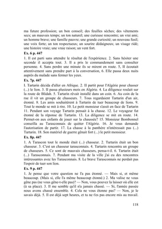 118
ma future profession; un bon conseil; des feuilles sèches; des vêtements
secs; un mauvais temps; un ton naturel; une curieuse rencontre; un vrai ami;
un homme brave; une famille pauvre; une grande curiosité; un nouveau fusil;
une voix forte; un ton respectueux; un sourire dédaigneux; un visage ridé;
une histoire vraie; une vraie raison; un vent fort.
Ex. 6 p. 447
1. Il est parti sans attendre le résultat de l'expérience. 2. Sans hésiter une
seconde il accepta tout. 3. Il a pris le commandement sans consulter
personne. 4. Sans perdre une minute ils se mirent en route. 5, II écoutait
attentivement sans prendre part à la conversation, 6. Elle passa deux nuits
auprès du malade sans fermer les yeux.
Ex. 7p. 447
I. Tartarin décida d'aller en Afrique. 2. II partit pour l'Algérie pour chasser
(...) le lion. 3. II passa plusieurs mois en Algérie. 4. La diligence roulait sur
la route de Blidah. 5. Tartarin rêvait installé dans un coin. 6. Au coin de la
rue il vit un groupe de chasseurs. 7. Tous regardaient Tartarin d'un air,
étonné. 8. Les amis souhaitèrent à Tartarin de tuer beaucoup de lions. 9.
Tout le monde se mit à rire. 10. Le petit monsieur s'assit en face de Tartarin
11. Pendant son voyage Tartarin pensait à la chasse. 12. Le voyageur fut
étonné de la réponse de Tartarin. 13. La diligence se mit en route. 14.
Permet-on aux enfants de jouer sur la chaussée? 15. Monsieur Bombonnel
conseilla au Tarasconnais de quitter l'Algérie. 16. Je vous demande
l'autorisation de partir. 17. La chasse à la panthère n'intéressait pas (...)
Tartarin. 18. Son matériel de guerre gênait fort (...) le petit monsieur.
Ex. 8p. 447
1. A Tarascon tout le monde était (...) chasseur. 2. Tartarin était un bon
chasseur. 3. C'est un chasseur tarasconnais. 4. Tartarin rencontra un groupe
de chasseurs. 5. Ce sont de mauvais chasseurs, pensa-t-il. 6. Tartarin était
(...) Tarasconnais. 7. Pendant ma visite de la ville j'ai eu des rencontres
intéressantes avec les Tarasconnais. 8. Le brave Tarasconnais ne perdait pas
l'espoir de tuer son lion.
Ex. 9 p. 447
1. Je pense que votre question ne l'a pas étonné. — Mais si, et même
beaucoup. (Mais si, elle l'a même beaucoup étonné.) 2. Ma valise ne vous
gêne pas (ne vous gêne-t-elle pas)? — Non, vous pouvez la laisser où elle est
(à sa place). 3. Il me semble qu'il n'a jamais chassé. — Si, l'année passée
nous avons chassé ensemble. 4. Cela ne vous étonne pas? — Non, je le
savais déjà. 5. Il est déjà sept heures, et tu ne t'es pas encore mis au travail.
 