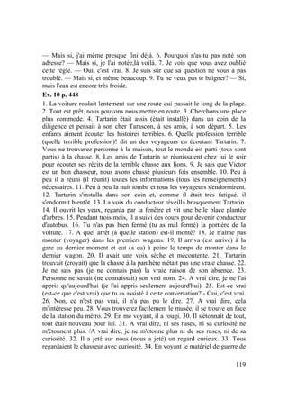 119
— Mais si, j'ai même presque fini déjà. 6. Pourquoi n'as-tu pas noté son
adresse? — Mais si, je l'ai notée,là voilà. 7. Je vois que vous avez oublié
cette règle. — Oui, c'est vrai. 8. Je suis sûr que sa question ne vous a pas
troublé. — Mais si, et même beaucoup. 9. Tu ne veux pas te baigner? — Si,
mais l'eau est encore très froide.
Ex. 10 p. 448
1. La voiture roulait lentement sur une route qui passait le long de la plage.
2. Tout est prêt, nous pouvons nous mettre en route. 3. Cherchons une place
plus commode. 4. Tartarin était assis (était installé) dans un coin de la
diligence et pensait à son cher Tarascon, à ses amis, à son départ. 5. Les
enfants aiment écouter les histoires terribles. 6. Quelle profession terrible
(quelle terrible profession)! dit un des voyageurs en écoutant Tartarin. 7.
Vous ne trouverez personne à la maison, tout le monde est parti (tous sont
partis) à la chasse. 8, Les amis de Tartarin se réunissaient chez lui le soir
pour écouter ses récits de la terrible chasse aux lions. 9. Je sais que Victor
est un bon chasseur, nous avons chassé plusieurs fois ensemble. 10. Peu à
peu il a réuni (il réunit) toutes les informations (tous les renseignements)
nécessaires. 11. Peu à peu la nuit tomba et tous les voyageurs s'endormirent.
12. Tartarin s'installa dans son coin et, comme il était très fatigué, il
s'endormit bientôt. 13. La voix du conducteur réveilla brusquement Tartarin.
14. Il ouvrit les yeux, regarda par la fenêtre et vit une belle place plantée
d'arbres. 15. Pendant trois mois, il a suivi des cours pour devenir conducteur
d'autobus. 16. Tu n'as pas bien fermé (tu as mal fermé) la portière de la
voiture. 17. A quel arrêt (à quelle station) est-il monté? 18. Je n'aime pas
monter (voyager) dans les premiers wagons. 19, Il arriva (est arrivé) à la
gare au dernier moment et eut (a eu) à peine le temps de monter dans le
dernier wagon. 20. Il avait une voix sèche et mécontente. 21. Tartarin
trouvait (croyait) que la chasse à la panthère n'était pas une vraie chasse. 22.
Je ne sais pas (je ne connais pas) la vraie raison de son absence. 23.
Personne ne savait (ne connaissait) son vrai nom. 24. A vrai dire, je ne l'ai
appris qu'aujourd'hui (je l'ai appris seulement aujourd'hui). 25. Est-ce vrai
(est-ce que c'est vrai) que tu as assisté à cette conversation? - Oui, c'est vrai.
26. Non, ce n'est pas vrai, il n'a pas pu le dire. 27. A vrai dire, cela
m'intéresse peu. 28. Vous trouverez facilement le musée, il se trouve en face
de la station du métro. 29. En me voyant, il a rougi. 30. Il s'étonnait de tout,
tout était nouveau pour lui. 31. A vrai dire, ni ses ruses, ni sa curiosité ne
m'étonnent plus. /A vrai dire, je ne m'étonne plus ni de ses ruses, ni de sa
curiosité. 32. Il a jeté sur nous (nous a jeté) un regard curieux. 33. Tous
regardaient le chasseur avec curiosité. 34. En voyant le matériel de guerre de
 
