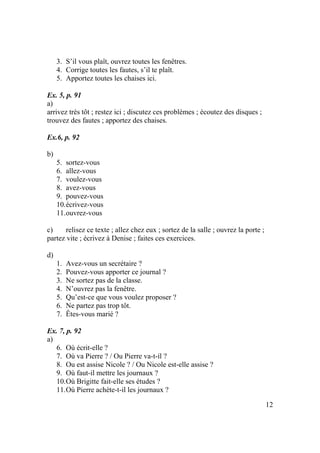 12
3. S’il vous plaît, ouvrez toutes les fenêtres.
4. Corrige toutes les fautes, s’il te plaît.
5. Apportez toutes les chaises ici.
Ex. 5, p. 91
a)
arrivez très tôt ; restez ici ; discutez ces problèmes ; écoutez des disques ;
trouvez des fautes ; apportez des chaises.
Ex.6, p. 92
b)
5. sortez-vous
6. allez-vous
7. voulez-vous
8. avez-vous
9. pouvez-vous
10.écrivez-vous
11.ouvrez-vous
c) relisez ce texte ; allez chez eux ; sortez de la salle ; ouvrez la porte ;
partez vite ; écrivez à Denise ; faites ces exercices.
d)
1. Avez-vous un secrétaire ?
2. Pouvez-vous apporter ce journal ?
3. Ne sortez pas de la classe.
4. N’ouvrez pas la fenêtre.
5. Qu’est-ce que vous voulez proposer ?
6. Ne partez pas trop tôt.
7. Êtes-vous marié ?
Ex. 7, p. 92
a)
6. Où écrit-elle ?
7. Où va Pierre ? / Ou Pierre va-t-il ?
8. Ou est assise Nicole ? / Ou Nicole est-elle assise ?
9. Où faut-il mettre les journaux ?
10.Où Brigitte fait-elle ses études ?
11.Où Pierre achète-t-il les journaux ?
 