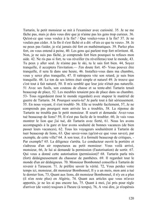 120
Tartarin, le petit monsieur se mit à l'examiner avec curiosité. 35. Je ne me
fâche pas, mais je dois vous dire que je n'aime pas les gens trop curieux. 36.
Qu'est-ce que vous voulez à la fin? / Que voulez-vous à la fin? 37. Je ne
voulais pas céder. A la fin il s'est fâché et a dit: «Fais ce que tu veux». 38. Je
ne peux pas t'aider, je n'ai jamais été fort en mathématiques. 39. Parlez plus
fort, on vous entend à peine, 40. Les gens qui parlent trop fort m'irritent. 4L
Non, je ne suis pas fâché, je comprends fort bien pourquoi tu refuses mon
aide. 42. Ne ris pas si fort, tu vas réveiller (tu réveilleras) tout le monde, 43.
Tu peux y aller seul. Je n'aime pas le ski, tu le sais fort bien. 44, Soyez
tranquille, il acceptera l'invitation.— J'en doute fort. 45- Vous pouvez être
tranquille, il sera là dans une heure, 46. Installez-vous dans ma chambre,
vous y serez plus tranquille, 47. Il rattrapera vite son retard, je suis bien
tranquille. 48. Le ton de ses lettres était simple et naturel 49. Je trouve que
c'est tout à fait naturel, 50. Il m'a semblé que leur joie n'était pas naturelle.
51 Avec ses fusils, son couteau de chasse et sa tente-abri Tartarin tenait
beaucoup de place, 52. Les meubles tenaient peu de place dans sa chambre.
53- Tous regardaient (tout le monde regardait) avec stupeur le matériel de
guerre de Tartarin. 54. Pourquoi souris-tu? Je parle tout à fait sérieusement.
55. En nous voyant, il s'est troublé- 56. Elle se trouble facilement, 57, Je ne
comprends pas pourquoi mon arrivée les a troublés, 58. La réponse de
Tartarin ne troubla pas le petit monsieur. II sourit et demanda: Avez-vous
tué beaucoup de lions? 59, Il n'est pas facile de le troubler. 60, Je vais vous
montrer le lion que j'ai tué, dit Tartarin avec fierté, 61. Nous les avons
accompagnés à la gare et leur avons souhaité de bonnes vacances (de bien
passer leurs vacances), 62. Tous les voyageurs souhaitèrent à Tartarin de
tuer beaucoup de lions, 63. Que savez-vous (qu'est-ce que vous savez), par
exemple, de cette ville? 64. A son tour, il a formulé beaucoup de critiques, -
Par exemple? 65. La diligence s'arrêta. Le conducteur ouvrit la portière et
s'adressa d'un air respectueux au petit monsieur: Vous voilà arrivé,
monsieur, 66, Je lui ai demandé la permission (l'autorisation) de sortir. 67.
Qui vous a donné cette autorisation (permission)? 68. Tartarin parla très
(fort) dédaigneusement du chasseur de panthères. 69. Il regardait tout le
monde d'un air dédaigneux. 70. Monsieur Bombonnel conseilla à Tartarin de
revenir à Tarascon. 71. Je préfère savoir la vérité. 72, Vous perdez votre
temps ici, monsieur, dit monsieur Bombonnel, Il y a un mois, mon ami a tué
le dernier lion, 73, Quant aux lions, dit monsieur Bombonnel, il n'y en a plus
(il n'en reste plus) en Algérie, 74. Quant aux articles que vous m'avez
apportés, je ne les ai pas encore lus, 75. Quant à moi, j'ai pris pour règle
d'arriver (de venir) toujours à l'heure (à temps), 76, A vrai dire, je n'espérais
 