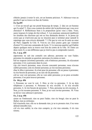 122
n'hésite jamais à rester le soir, est un homme précieux. 9. Adressez-vous au
guichet 6 qui se trouve en face de l'entrée.
Ex.7p.455
1. C'est un travail qui me prend beaucoup de temps. 2. Qui est cet homme
qui t'a salué? 3. Etes-vous content du métier (de la profession) que vous avez
choisi(e)? 4. Réfléchissez bien à la proposition qu'on vous a faite. Vous,
aurez toujours le temps de (la) refuser. 5. Les journaux annoncent (publient)
les résultats des élections qui ont eu lieu dimanche dernier. 6. Je pense (je
crois) que je n'arriverai pas (je ne réussirai pas) à terminer pour samedi le
reportage que vous m'avez demandé. 7. L'île que tu vois sur la carte au cœur
de Paris s'appelle la Cité. 8. Vois-tu ces (les) jeunes gens qui viennent
d'entrer? Ce sont mes camarades de lycée. 9. Le nouveau quartier qu'il habite
depuis quelques mois se trouve non loin du centre de la ville. 10. Entre ces
deux mots il y a une différence que je n'arrive pas à comprendre (saisir).
Ex. 1 a) p. 455
a)personne ne sait (ne connaît) son adresse; personne ne veut l'aider;
personne n'a entendu sa question; personne n'a retenu ce mot;
b)il ne respecte (n'estime) personne; cela n'intéresse personne; ils n'écoutent
personne; il n'y a personne dans la cour;
c)je n'ai trouvé personne; nous n'avons rencontré personne; nous n'avons
oublié personne; cela n'a étonné personne; je n'ai reconnu personne;
d)ne le dîtes à personne; ils n'ont peur de personne; elle ne pense à personne;
tu n'as besoin de personne; je ne suis sûr de personne;
e)il ne veut voir personne; elle ne veut aider personne; je ne peux at-tendre
personne; il ne peut trouver personne.
Ex 1b) p. 456
1, Personne ne veut le voir. 2. Hier, je n'ai vu personne. 3. Je ne dois
téléphoner à personne. 4. Personne ne m'a réveillé. 5. Je n'ai réveillé
personne. 6. Je n'ai besoin de personne. 7, Non, personne ne m'a reconnu, 8.
Non, je n'ai reconnu personne. 9. Non, je ne veux inviter personne. 10. Vous
ne devez vous adresser à personne.
Ex, 2 a) p. 456
a)rien ne l'intéressait; rien ne peut l'aider; rien n'a bougé; rien ne peut le
fâcher; rien ne m'étonne;
b)il n'assimile rien; elle ne te demande rien; je ne te promets rien; il ne nous
défend (interdît) rien;
c)il n'a rien oublié; tu n'as rien compris; je n'ai rien entendu; il n'a rien
retenu;
 