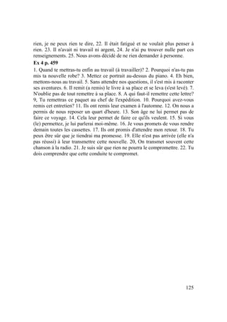 125
rien, je ne peux rien te dire, 22. Il était fatigué et ne voulait plus penser à
rien. 23. Il n'avait ni travail ni argent, 24. Je n'ai pu trouver nulle part ces
renseignements. 25. Nous avons décidé de ne rien demander à personne.
Ex 4 p. 459
1. Quand te mettras-tu enfin au travail (à travailler)? 2. Pourquoi n'as-tu pas
mis ta nouvelle robe? 3. Mettez ce portrait au-dessus du piano. 4. Eh bien,
mettons-nous au travail. 5. Sans attendre nos questions, il s'est mis à raconter
ses aventures. 6. Il remit (a remis) le livre à sa place et se leva (s'est levé). 7.
N'oublie pas de tout remettre à sa place. 8. A qui faut-il remettre cette lettre?
9, Tu remettras ce paquet au chef de l'expédition. 10. Pourquoi avez-vous
remis cet entretien? 11. Ils ont remis leur examen à l'automne. 12. On nous a
permis de nous reposer un quart d'heure. 13. Son âge ne lui permet pas de
faire ce voyage. 14. Cela leur permet de faire ce qu'ils veulent. 15. Si vous
(le) permettez, je lui parlerai moi-même. 16. Je vous promets de vous rendre
demain toutes les cassettes. 17. Ils ont promis d'attendre mon retour. 18. Tu
peux être sûr que je tiendrai ma promesse. 19. Elle n'est pas arrivée (elle n'a
pas réussi) à leur transmettre cette nouvelle. 20, On transmet souvent cette
chanson à la radio. 21. Je suis sûr que rien ne pourra le compromettre. 22. Tu
dois comprendre que cette conduite te compromet.
 