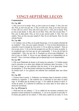 126
VINGT-SEPTIÈME LEÇON
Commentaires
Ex. 2 p. 468
1. Oui, j'en ai eu le temps. Non, je n'en ai pas eu le temps. 2. Oui, j'en suis
sûr. Non, je n'en suis pas sûr. 3. Oui, je m'en sers. Non, je ne m'en sers pas.
4. Oui, elle en a envie. Non, elle n'en a pas envie. 5. Oui, j'en ai honte. Non,
je n'en ai pas honte. 6. Oui, elle en est fière. Non, elle n'en est pas fière. 7.
Oui, j'en ai déjà parlé. Non, je n'en ai pas encore parlé. 8. Oui, l'en suis
surpris. Non, je n'en suis pas surpris.9. Oui, ils en ont besoin. Non, ils n'en
ont pas besoin.
Ex. 3 p. 468
1. Je voudrais voir ce film, on en parle beaucoup. 2. Es-tu surpris (étonné) de
sa conduite? - Oui, j'en suis surpris (étonné). 3. C'est un bon dictionnaire, je
conseille à tout le monde de s'en servir. 4. Si on allait au cinéma? - Non, je
n'en ai pas envie. 5. Ils est fier des progrès de son fils et il aime en parler. 6.
Je comprends que c'est moi qui en suis responsable. 7. Es-tu sûr de bien le
comprendre? - Oui, j'en suis sûr. 8. Pourquoi ne m'as-tu pas téléphoné? - Je
n'en ai pas eu l'idée. 9. Est-ce toi qui réponds (qui es responsable) de ce
travail? - Non, c'est mon collègue qui en répond (qui en est responsable).
Ex. l p. 469
1. Elle avait l'habitude de fermer à clé toutes les armoires. 2. L'enfant aimait
trop le chocolat et sa mère était obligée de l'enfermer dans l'ar-moire. 3. Tu
lis tout le temps, je vais enfermer tous les livres. 4. Il ne pleut plus, ferme
ton parapluie. 5. II ne faut jamais enfermer les enfants quand
ils restent seuls. 6. Les garçons ont enfermé leur camarade dans une classe
vide.
Ex. 2 p. 469
1. Fermez bien la porte. 2. Enfermez ces hommes dans la dernière ca-bine,
ordonna le capitaine. 3. On enferma (on a enfermé) le lion dans la (une)
cage. 4. N'oublie pas de fermer la cage. 5. J'ai oublié de fermer le tiroir. 6.
Avant de partir, il a enfermé (il enferma) ses notes dans le tiroir (dans un
tiroir) de son bureau.
Ex. 1 p. 470 (com 3)
1. Parle-moi de ton enfance. 2. Tu as oublié de me raconter comment s'est
terminée (s'était terminée) la conférence. 3. Lui as-tu raconté la nouvelle? 4.
Il n'aime pas parler de ses ennuis. 5. Elle nous a parlé de ses amis. 6. Il n'a
 