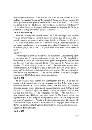 127
rien raconté de nouveau. 7. Je suis sûr que tu lui as tout raconté. 8. Il m'a
parlé de l'accident qu'il a eu (qu'il avait eu)..9. Parlez-moi de vos parents. 10.
Notre professeur nous parle souvent de la France et de Paris. 11. Il n'aime
pas parler de sa vie . 12. Pouquoi ne veux-tu pas me raconter cette histoire?
13. Il a visité beaucoup de pays et parlé souvent de ses voyages. 14. Tu lui as
parlé? / Lui as-tu parlé? Qu'est-ce qu'il t'a raconté?
Ex. 1 p. 470 (com. 4)
1. Mets-toi à côté de moi, on voit mieux: ici. 2. Si vous voyez mal, mettez-
vous au premier rang. 3. Le (son) travail lui laissait peu de loisir et elle se
mettait rarement au piano. 4. Mettez-vous à table, le déjeuner est déjà servi.
5. Va te laver les mains avant de te mettre à table. 6. Après le déjeuner, je
me mets à mon bureau et je commence à travailler. 7. Mets-toi à cette table
et écris ce que je vais te dire. 8. A quelle heure vous mettez-vous à table le
soir?
Ex.2p.471
1. Je n'aurai pas le temps de passer chez lui aujourd'hui. 2. Passez cinq lignes
et lisez plus loin. 3. Laissez-moi passer, je vous en prie (s'il vous plaît), je
suis pressé. 4. Nous les avons rencontrés quand nous passions (en passant)
par la cour. 5. Je passe souvent devant votre maison, 6. Passez-moi mes
lunettes, s'il vous plaît (je vous en prie)/ 7. Demain nous passons notre
dernier examen- 8. Vous pouvez passer dans cette pièce. 9- Qu'est-ce qui se
passe ici? 10. Qu'est-ce qui s'est passé en notre absence? 11. Attends-moi, je
dois passer à la bibliothèque. 12. Tu deviens distrait. Tu as passé quelques
propositions. 13. On les a laissé passer les premiers.
Ex. 1 p. 472
1. Je ne veux pas vous quitter, mes compagnons non plus. 2. Je n'ai pas
encore écrit à mes amis, eux non plus ne m'écrivent rien, 3. Eux aussi se sont
beaucoup amusés- 4, Je ne céderai jamais, eux non plus. 5. Monsieur
Aronnax ignorait ce qui s'était passé, ses compagnons aussi. 6, C'est à neuf
ans que j'ai commencé à jouer du violon, ce n'est pas trop tôt, mais ce n'est
pas trop tard non plus. 7. Je ne comprends plus rien. — Moi non plus. 8. Je
suis d'accord avec Philippe, mes amis aussi. 9- Ma femme n'aime pas
regarder la télé et moi non plus, nous préférons sortir. 10. Eux non plus n'ont
pas envie d'en parler. 11. J'étudie le droit international, mon frère aussi. 12-
Mon mari n'aime pas le bruit, il préfère vivre à la campagne, et moi aussi 13.
Il n'est pas parti non plus 14, J'aime bien visiter les musées, mes amis aussi.
Exercices de vocabulaire
Ex. 1 p. 477
 
